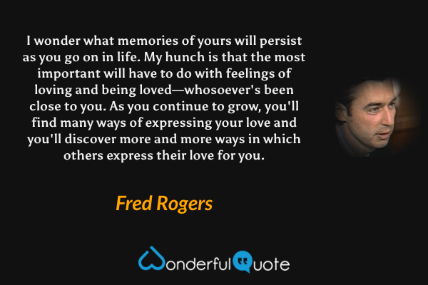 I wonder what memories of yours will persist as you go on in life. My hunch is that the most important will have to do with feelings of loving and being loved—whosoever's been close to you. As you continue to grow, you'll find many ways of expressing your love and you'll discover more and more ways in which others express their love for you. - Fred Rogers quote.