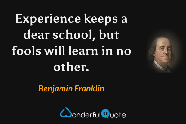 Experience keeps a dear school, but fools will learn in no other. - Benjamin Franklin quote.