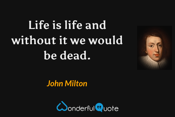Life is life and without it we would be dead. - John Milton quote.