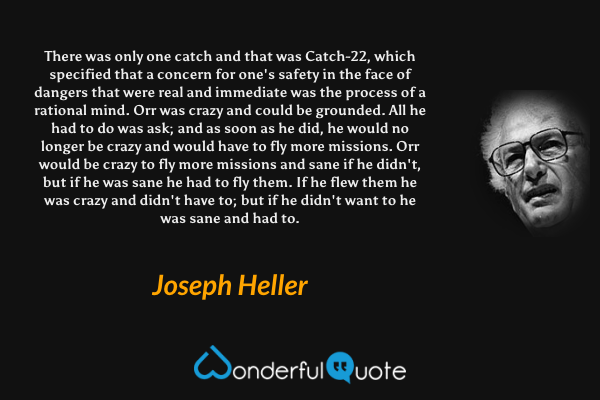 There was only one catch and that was Catch-22, which specified that a concern for one's safety in the face of dangers that were real and immediate was the process of a rational mind. Orr was crazy and could be grounded. All he had to do was ask; and as soon as he did, he would no longer be crazy and would have to fly more missions. Orr would be crazy to fly more missions and sane if he didn't, but if he was sane he had to fly them. If he flew them he was crazy and didn't have to; but if he didn't want to he was sane and had to. - Joseph Heller quote.