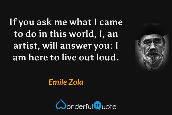 If you ask me what I came to do in this world, I, an artist, will answer you: I am here to live out loud. - Emile Zola quote.