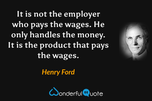 It is not the employer who pays the wages. He only handles the money. It is the product that pays the wages. - Henry Ford quote.