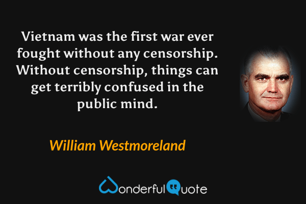 Vietnam was the first war ever fought without any censorship. Without censorship, things can get terribly confused in the public mind. - William Westmoreland quote.