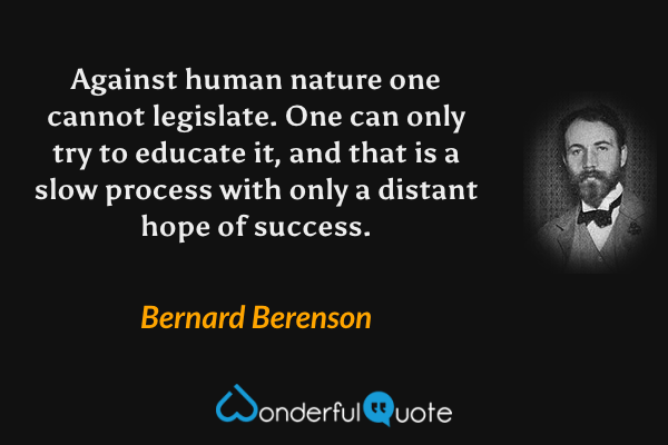 Against human nature one cannot legislate. One can only try to educate it, and that is a slow process with only a distant hope of success. - Bernard Berenson quote.