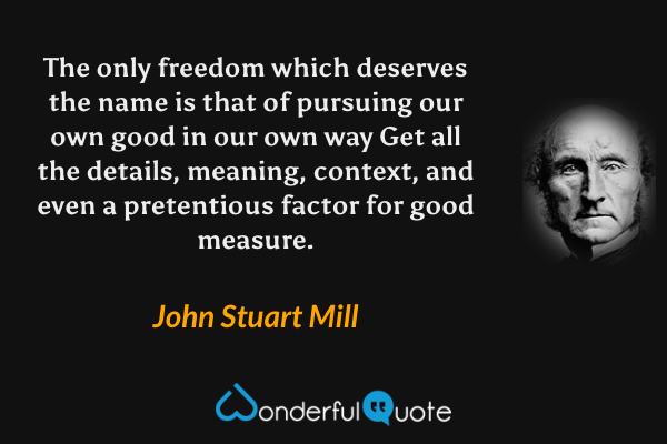 The only freedom which deserves the name is that of pursuing our own good in our own way Get all the details, meaning, context, and even a pretentious factor for good measure. - John Stuart Mill quote.