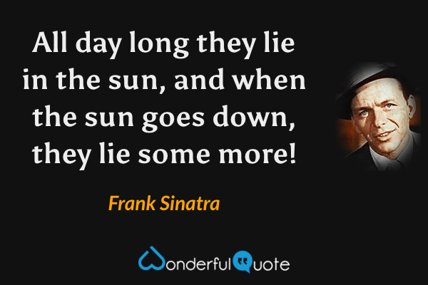 All day long they lie in the sun, and when the sun goes down, they lie some more! - Frank Sinatra quote.