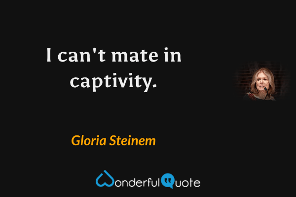 I can't mate in captivity. - Gloria Steinem quote.