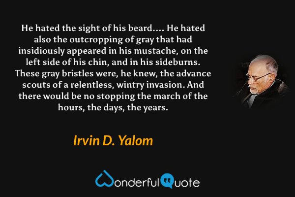 He hated the sight of his beard.... He hated also the outcropping of gray that had insidiously appeared in his mustache, on the left side of his chin, and in his sideburns. These gray bristles were, he knew, the advance scouts of a relentless, wintry invasion. And there would be no stopping the march of the hours, the days, the years. - Irvin D. Yalom quote.