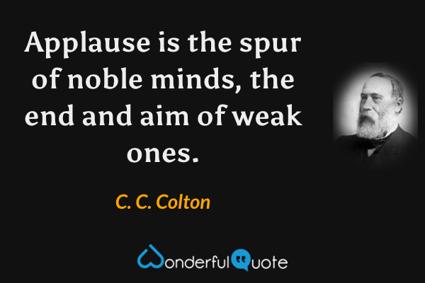 Applause is the spur of noble minds, the end and aim of weak ones. - C. C. Colton quote.