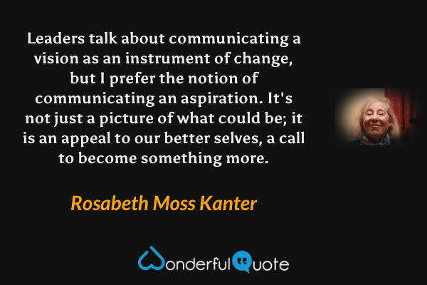 Leaders talk about communicating a vision as an instrument of change, but I prefer the notion of communicating an aspiration.  It's not just a picture of what could be; it is an appeal to our better selves, a call to become something more. - Rosabeth Moss Kanter quote.