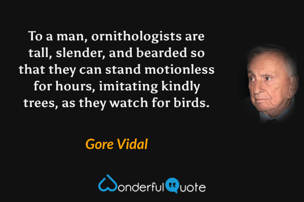 To a man, ornithologists are tall, slender, and bearded so that they can stand motionless for hours, imitating kindly trees, as they watch for birds. - Gore Vidal quote.