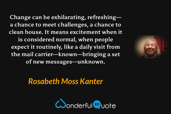 Change can be exhilarating, refreshing—a chance to meet challenges, a chance to clean house. It means excitement when it is considered normal, when people expect it routinely, like a daily visit from the mail carrier—known—bringing a set of new messages—unknown. - Rosabeth Moss Kanter quote.