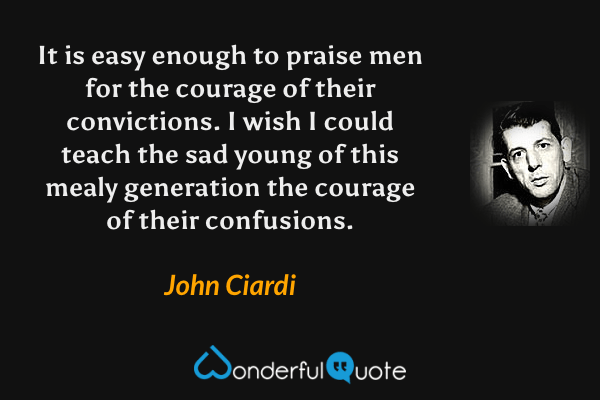 It is easy enough to praise men for the courage of their convictions.  I wish I could teach the sad young of this mealy generation the courage of their confusions. - John Ciardi quote.