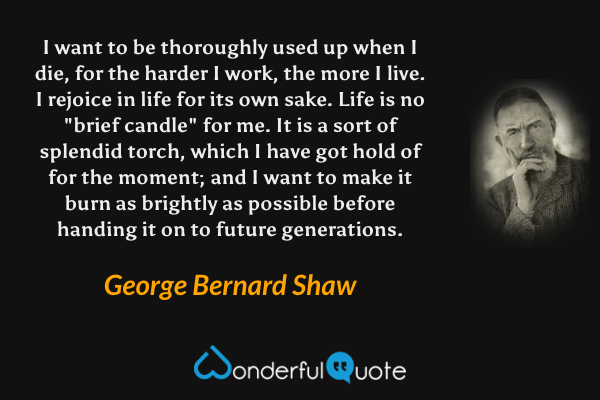 I want to be thoroughly used up when I die, for the harder I work, the more I live.  I rejoice in life for its own sake.  Life is no "brief candle" for me.  It is a sort of splendid torch, which I have got hold of for the moment; and I want to make it burn as brightly as possible before handing it on to future generations. - George Bernard Shaw quote.