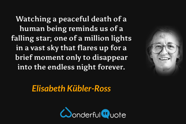 Watching a peaceful death of a human being reminds us of a falling star; one of a million lights in a vast sky that flares up for a brief moment only to disappear into the endless night forever. - Elisabeth Kübler-Ross quote.