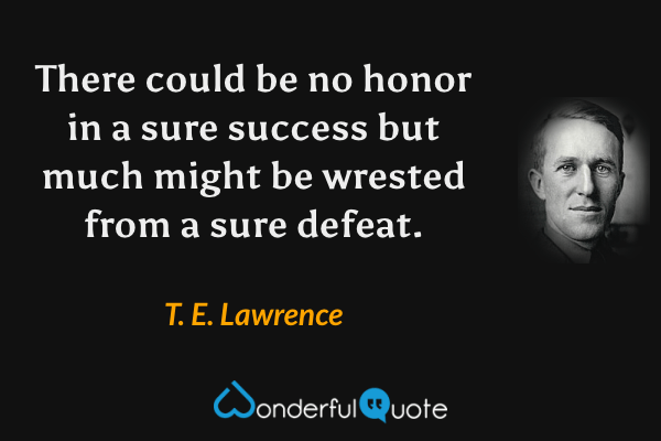 There could be no honor in a sure success but much might be wrested from a sure defeat. - T. E. Lawrence quote.