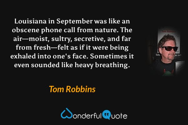 Louisiana in September was like an obscene phone call from nature. The air—moist, sultry, secretive, and far from fresh—felt as if it were being exhaled into one's face.  Sometimes it even sounded like heavy breathing. - Tom Robbins quote.