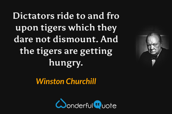 Dictators ride to and fro upon tigers which they dare not dismount.  And the tigers are getting hungry. - Winston Churchill quote.