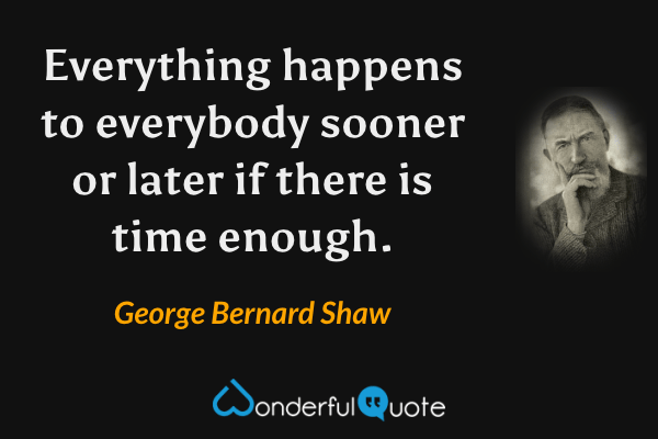 Everything happens to everybody sooner or later if there is time enough. - George Bernard Shaw quote.