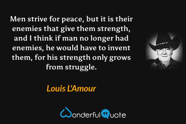 Men strive for peace, but it is their enemies that give them strength, and I think if man no longer had enemies, he would have to invent them, for his strength only grows from struggle. - Louis L'Amour quote.