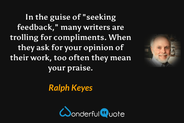In the guise of "seeking feedback," many writers are trolling for compliments.  When they ask for your opinion of their work, too often they mean your praise. - Ralph Keyes quote.