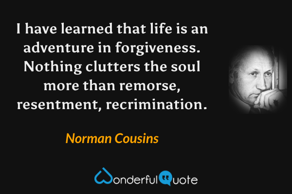 I have learned that life is an adventure in forgiveness. Nothing clutters the soul more than remorse, resentment, recrimination. - Norman Cousins quote.