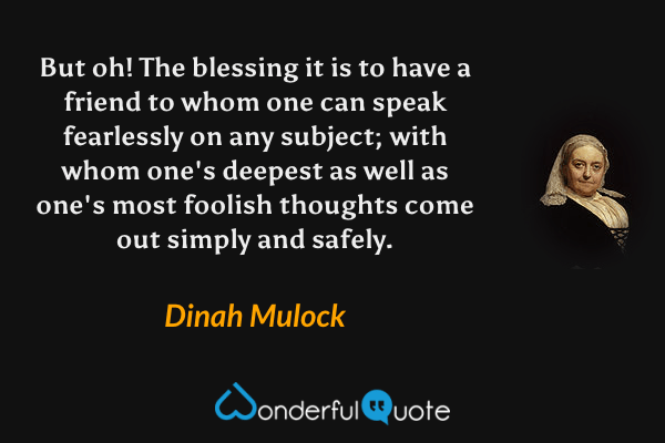 But oh! The blessing it is to have a friend to whom one can speak fearlessly on any subject; with whom one's deepest as well as one's most foolish thoughts come out simply and safely. - Dinah Mulock quote.