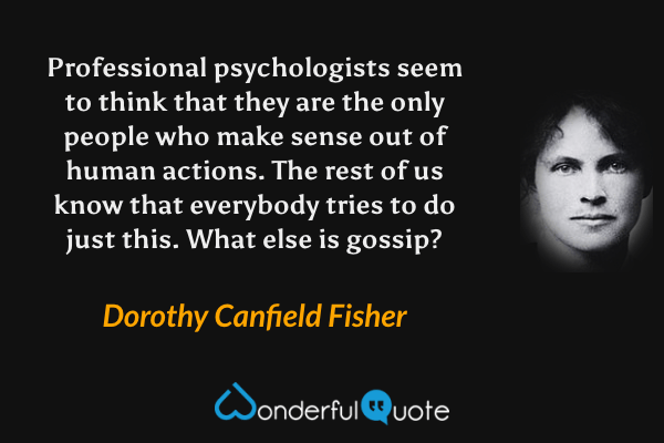 Professional psychologists seem to think that they are the only people who make sense out of human actions. The rest of us know that everybody tries to do just this. What else is gossip? - Dorothy Canfield Fisher quote.