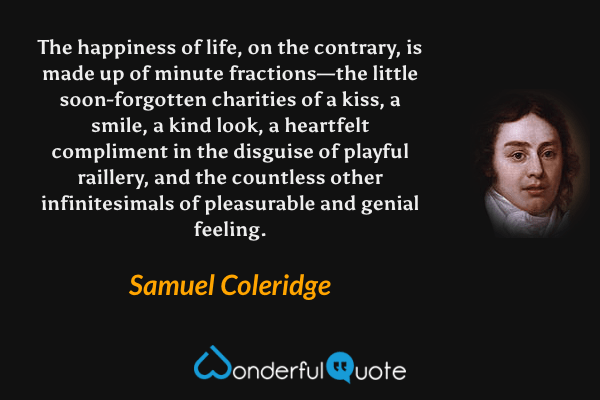 The happiness of life, on the contrary, is made up of minute fractions—the little soon-forgotten charities of a kiss, a smile, a kind look, a heartfelt compliment in the disguise of playful raillery, and the countless other infinitesimals of pleasurable and genial feeling. - Samuel Coleridge quote.