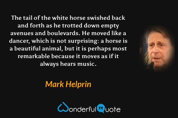 The tail of the white horse swished back and forth as he trotted down empty avenues and boulevards.  He moved like a dancer, which is not surprising: a horse is a beautiful animal, but it is perhaps most remarkable because it moves as if it always hears music. - Mark Helprin quote.