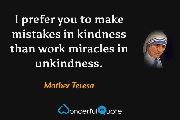 I prefer you to make mistakes in kindness than work miracles in unkindness. - Mother Teresa quote.