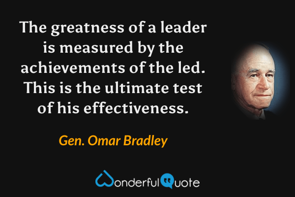 The greatness of a leader is measured by the achievements of the led.  This is the ultimate test of his effectiveness. - Gen. Omar Bradley quote.
