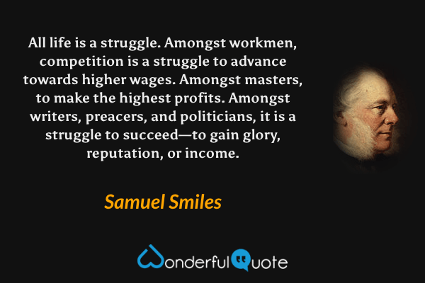 All life is a struggle.  Amongst workmen, competition is a struggle to advance towards higher wages.  Amongst masters, to make the highest profits.  Amongst writers, preacers, and politicians, it is a struggle to succeed—to gain glory, reputation, or income. - Samuel Smiles quote.