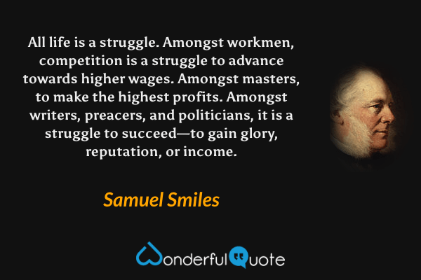 All life is a struggle. Amongst workmen, competition is a struggle to advance towards higher wages. Amongst masters, to make the highest profits. Amongst writers, preacers, and politicians, it is a struggle to succeed—to gain glory, reputation, or income. - Samuel Smiles quote.