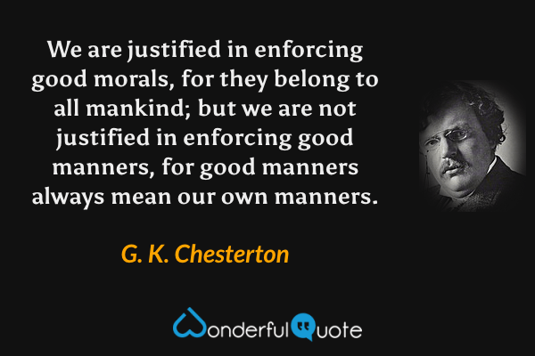 We are justified in enforcing good morals, for they belong to all mankind; but we are not justified in enforcing good manners, for good manners always mean our own manners. - G. K. Chesterton quote.