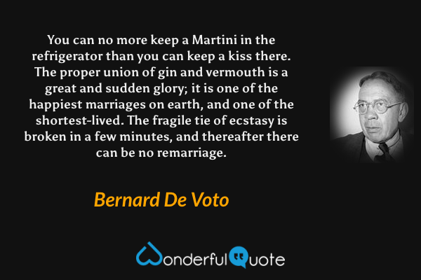 You can no more keep a Martini in the refrigerator than you can keep a kiss there.  The proper union of gin and vermouth is a great and sudden glory; it is one of the happiest marriages on earth, and one of the shortest-lived.  The fragile tie of ecstasy is broken in a few minutes, and thereafter there can be no remarriage. - Bernard De Voto quote.