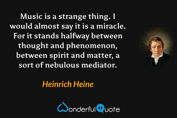 Music is a strange thing.  I would almost say it is a miracle.  For it stands halfway between thought and phenomenon, between spirit and matter, a sort of nebulous mediator. - Heinrich Heine quote.