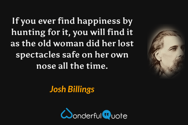 If you ever find happiness by hunting for it, you will find it as the old woman did her lost spectacles safe on her own nose all the time. - Josh Billings quote.