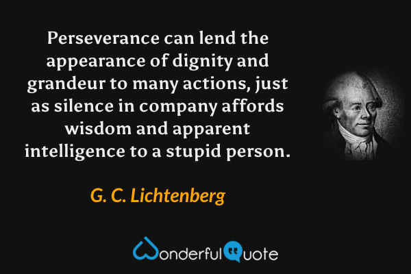 Perseverance can lend the appearance of dignity and grandeur to many actions, just as silence in company affords wisdom and apparent intelligence to a stupid person. - G. C. Lichtenberg quote.