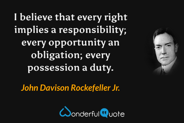 I believe that every right implies a responsibility; every opportunity an obligation; every possession a duty. - John Davison Rockefeller Jr. quote.