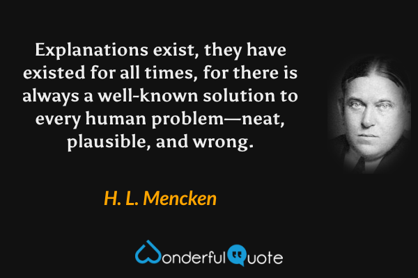 Explanations exist, they have existed for all times, for there is always a well-known solution to every human problem—neat, plausible, and wrong. - H. L. Mencken quote.