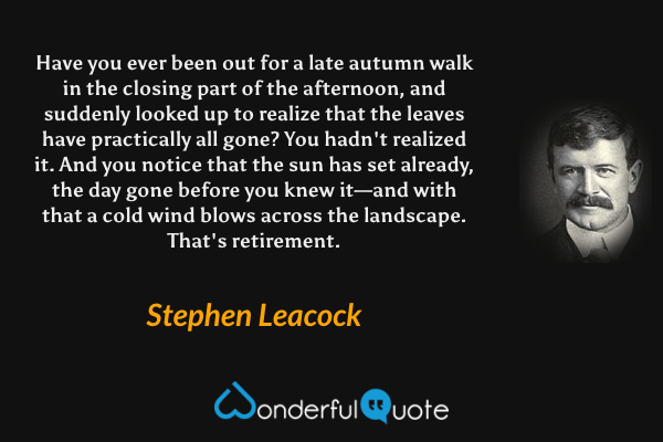 Have you ever been out for a late autumn walk in the closing part of the afternoon, and suddenly looked up to realize that the leaves have practically all gone?  You hadn't realized it.  And you notice that the sun has set already, the day gone before you knew it—and with that a cold wind blows across the landscape. That's retirement. - Stephen Leacock quote.
