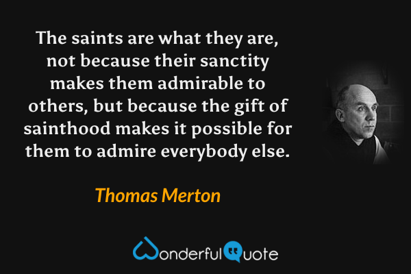 The saints are what they are, not because their sanctity makes them admirable to others, but because the gift of sainthood makes it possible for them to admire everybody else. - Thomas Merton quote.