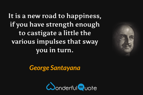 It is a new road to happiness, if you have strength enough to castigate a little the various impulses that sway you in turn. - George Santayana quote.