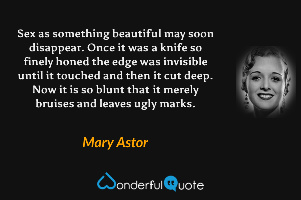 Sex as something beautiful may soon disappear.  Once it was a knife so finely honed the edge was invisible until it touched and then it cut deep.  Now it is so blunt that it merely bruises and leaves ugly marks. - Mary Astor quote.