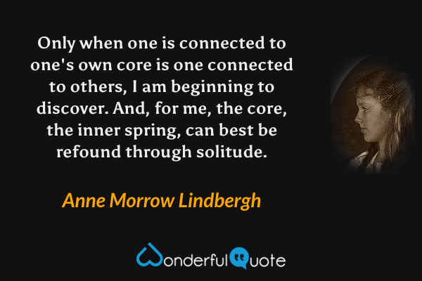 Only when one is connected to one's own core is one connected to others, I am beginning to discover.  And, for me, the core, the inner spring, can best be refound through solitude. - Anne Morrow Lindbergh quote.