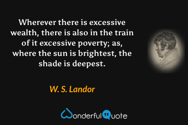 Wherever there is excessive wealth, there is also in the train of it excessive poverty; as, where the sun is brightest, the shade is deepest. - W. S. Landor quote.