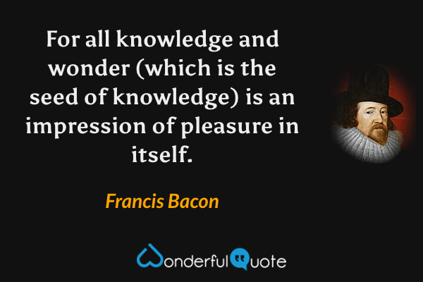 For all knowledge and wonder (which is the seed of knowledge) is an impression of pleasure in itself. - Francis Bacon quote.