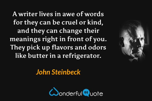 A writer lives in awe of words for they can be cruel or kind, and they can change their meanings right in front of you. They pick up flavors and odors like butter in a refrigerator. - John Steinbeck quote.