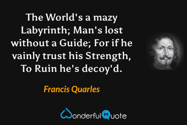 The World's a mazy Labyrinth;
Man's lost without a Guide;
For if he vainly trust his Strength,
To Ruin he's decoy'd. - Francis Quarles quote.